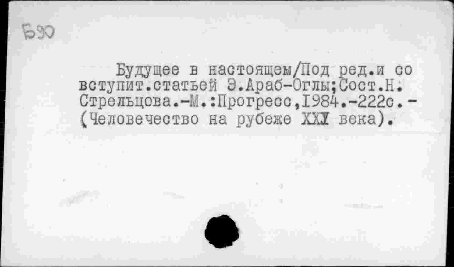 ﻿Будущее в настоящем/Под ред.и со вступит.статьей Э.Араб-Оглы;Сост.Н. Стрельцова.-М.:Прогресс,1984.-222с. -(Человечество на рубеже XXI века).